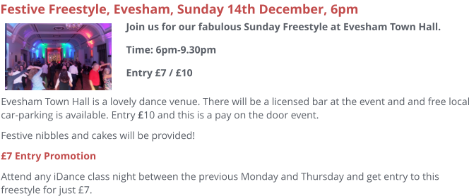 Evesham Town Hall is a lovely dance venue. There will be a licensed bar at the event and and free local car-parking is available. Entry £10 and this is a pay on the door event. Festive nibbles and cakes will be provided! £7 Entry Promotion Attend any iDance class night between the previous Monday and Thursday and get entry to this freestyle for just £7.     Festive Freestyle, Evesham, Sunday 14th December, 6pm Join us for our fabulous Sunday Freestyle at Evesham Town Hall.Time: 6pm-9.30pmEntry £7 / £10