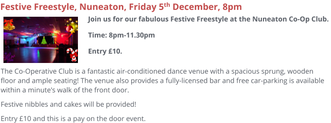 The Co-Operative Club is a fantastic air-conditioned dance venue with a spacious sprung, wooden floor and ample seating! The venue also provides a fully-licensed bar and free car-parking is available within a minute's walk of the front door.  Festive nibbles and cakes will be provided! Entry £10 and this is a pay on the door event.     Festive Freestyle, Nuneaton, Friday 5th December, 8pm Join us for our fabulous Festive Freestyle at the Nuneaton Co-Op Club. Time: 8pm-11.30pmEntry £10.
