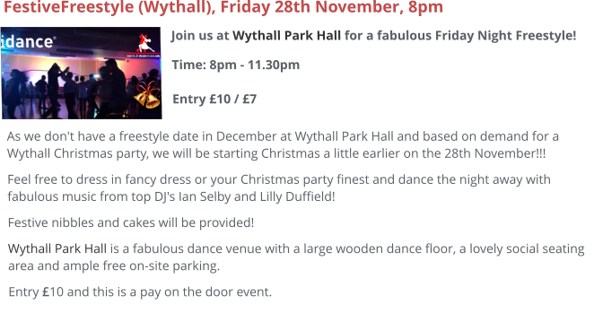 Join us at Wythall Park Hall for a fabulous Friday Night Freestyle!Time: 8pm - 11.30pm Entry £10 / £7     FestiveFreestyle (Wythall), Friday 28th November, 8pm As we don't have a freestyle date in December at Wythall Park Hall and based on demand for a Wythall Christmas party, we will be starting Christmas a little earlier on the 28th November!!! Feel free to dress in fancy dress or your Christmas party finest and dance the night away with fabulous music from top DJ's Ian Selby and Lilly Duffield! Festive nibbles and cakes will be provided! Wythall Park Hall is a fabulous dance venue with a large wooden dance floor, a lovely social seating area and ample free on-site parking.  Entry £10 and this is a pay on the door event.