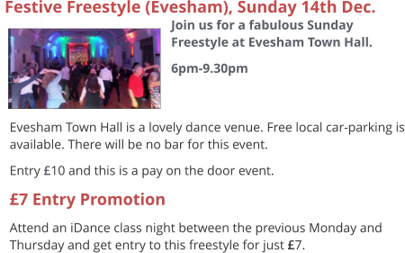  Evesham Town Hall is a lovely dance venue. Free local car-parking is available. There will be no bar for this event. Entry £10 and this is a pay on the door event. £7 Entry Promotion Attend an iDance class night between the previous Monday and Thursday and get entry to this freestyle for just £7.  Festive Freestyle (Evesham), Sunday 14th Dec.  Join us for a fabulous Sunday Freestyle at Evesham Town Hall. 6pm-9.30pm