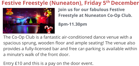 The Co-Op Club is a fantastic air-conditioned dance venue with a spacious sprung, wooden floor and ample seating! The venue also provides a fully-licensed bar and free car-parking is available within a minute's walk of the front door. Entry £10 and this is a pay on the door event.   Festive Freestyle (Nuneaton), Friday 5th December  Join us for our fabulous Festive Freestyle at Nuneaton Co-Op Club. 8pm-11.30pm
