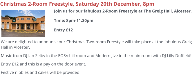 Christmas 2-Room Freestyle, Saturday 20th December, 8pm We are delighted to announce our Christmas Two-room Freestyle will take place at the fabulous Greig Hall in Alcester. Music from DJ Ian Selby in the EOS/chill room and Modern Jive in the main room with DJ Lilly Duffield! Entry £12 and this is a pay on the door event. Festive nibbles and cakes will be provided!  Join us for our fabulous 2-Room Freestyle at The Greig Hall, Alcester.Time: 8pm-11.30pmEntry £12