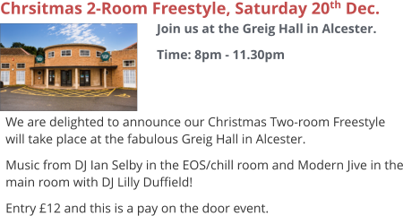 Chrsitmas 2-Room Freestyle, Saturday 20th Dec. Join us at the Greig Hall in Alcester. Time: 8pm - 11.30pm     We are delighted to announce our Christmas Two-room Freestyle will take place at the fabulous Greig Hall in Alcester. Music from DJ Ian Selby in the EOS/chill room and Modern Jive in the main room with DJ Lilly Duffield! Entry £12 and this is a pay on the door event.
