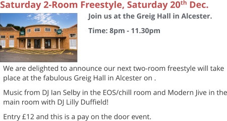Saturday 2-Room Freestyle, Saturday 20th Dec. Join us at the Greig Hall in Alcester. Time: 8pm - 11.30pm     We are delighted to announce our next two-room freestyle will take place at the fabulous Greig Hall in Alcester on . Music from DJ Ian Selby in the EOS/chill room and Modern Jive in the main room with DJ Lilly Duffield! Entry £12 and this is a pay on the door event.