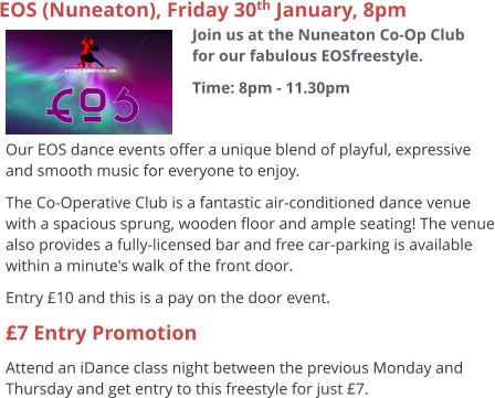 EOS (Nuneaton), Friday 30th January, 8pm Join us at the Nuneaton Co-Op Club for our fabulous EOSfreestyle. Time: 8pm - 11.30pm     Our EOS dance events offer a unique blend of playful, expressive and smooth music for everyone to enjoy.   The Co-Operative Club is a fantastic air-conditioned dance venue with a spacious sprung, wooden floor and ample seating! The venue also provides a fully-licensed bar and free car-parking is available within a minute's walk of the front door. Entry £10 and this is a pay on the door event. £7 Entry Promotion Attend an iDance class night between the previous Monday and Thursday and get entry to this freestyle for just £7.