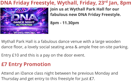 DNA Friday Freestyle, Wythall, Friday, 23rd Jan, 8pm Join us at Wythall Park Hall for our fabulous new DNA Friday Freestyle. 8pm - 11.30pm     Wythall Park Hall is a fabulous dance venue with a large wooden dance floor, a lovely social seating area & ample free on-site parking. Entry £10 and this is a pay on the door event. £7 Entry Promotion Attend an iDance class night between he previous Monday and Thursday and get entry to this freestyle for just £7.