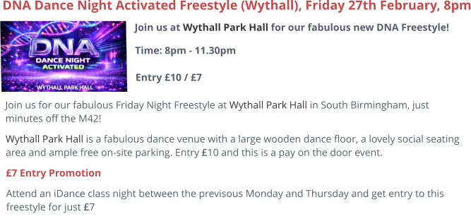 Join us at Wythall Park Hall for our fabulous new DNA Freestyle!Time: 8pm - 11.30pm Entry £10 / £7     DNA Dance Night Activated Freestyle (Wythall), Friday 27th February, 8pm Join us for our fabulous Friday Night Freestyle at Wythall Park Hall in South Birmingham, just minutes off the M42! Wythall Park Hall is a fabulous dance venue with a large wooden dance floor, a lovely social seating area and ample free on-site parking. Entry £10 and this is a pay on the door event.  £7 Entry Promotion Attend an iDance class night between the previsous Monday and Thursday and get entry to this freestyle for just £7