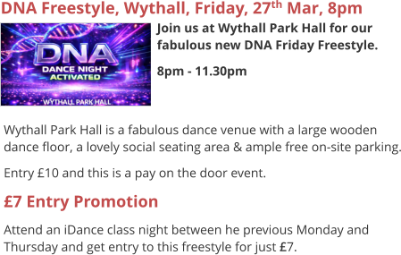 DNA Freestyle, Wythall, Friday, 27th Mar, 8pm Join us at Wythall Park Hall for our fabulous new DNA Friday Freestyle. 8pm - 11.30pm     Wythall Park Hall is a fabulous dance venue with a large wooden dance floor, a lovely social seating area & ample free on-site parking. Entry £10 and this is a pay on the door event. £7 Entry Promotion Attend an iDance class night between he previous Monday and Thursday and get entry to this freestyle for just £7.