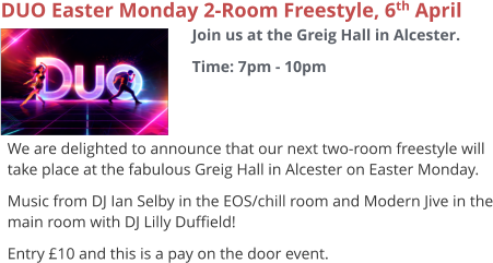 DUO Easter Monday 2-Room Freestyle, 6th April Join us at the Greig Hall in Alcester. Time: 7pm - 10pm     We are delighted to announce that our next two-room freestyle will take place at the fabulous Greig Hall in Alcester on Easter Monday. Music from DJ Ian Selby in the EOS/chill room and Modern Jive in the main room with DJ Lilly Duffield! Entry £10 and this is a pay on the door event.