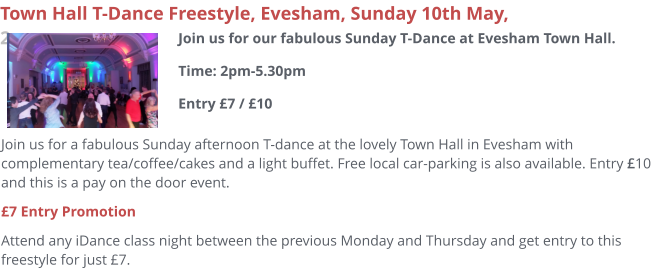 Join us for a fabulous Sunday afternoon T-dance at the lovely Town Hall in Evesham with complementary tea/coffee/cakes and a light buffet. Free local car-parking is also available. Entry £10 and this is a pay on the door event. £7 Entry Promotion Attend any iDance class night between the previous Monday and Thursday and get entry to this freestyle for just £7.     Town Hall T-Dance Freestyle, Evesham, Sunday 10th May, 2pm Join us for our fabulous Sunday T-Dance at Evesham Town Hall.Time: 2pm-5.30pmEntry £7 / £10