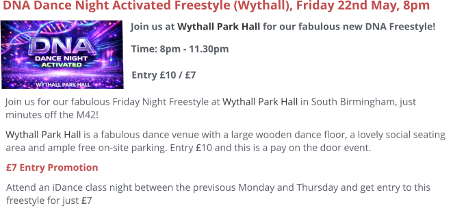 Join us at Wythall Park Hall for our fabulous new DNA Freestyle!Time: 8pm - 11.30pm Entry £10 / £7     DNA Dance Night Activated Freestyle (Wythall), Friday 22nd May, 8pm Join us for our fabulous Friday Night Freestyle at Wythall Park Hall in South Birmingham, just minutes off the M42! Wythall Park Hall is a fabulous dance venue with a large wooden dance floor, a lovely social seating area and ample free on-site parking. Entry £10 and this is a pay on the door event.  £7 Entry Promotion Attend an iDance class night between the previsous Monday and Thursday and get entry to this freestyle for just £7