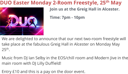 DUO Easter Monday 2-Room Freestyle, 25th May Join us at the Greig Hall in Alcester. Time: 7pm - 10pm     We are delighted to announce that our next two-room freestyle will take place at the fabulous Greig Hall in Alcester on Monday May 25th. Music from DJ Ian Selby in the EOS/chill room and Modern Jive in the main room with DJ Lilly Duffield! Entry £10 and this is a pay on the door event.