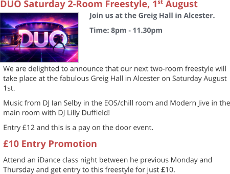 DUO Saturday 2-Room Freestyle, 1st August Join us at the Greig Hall in Alcester. Time: 8pm - 11.30pm     We are delighted to announce that our next two-room freestyle will take place at the fabulous Greig Hall in Alcester on Saturday August 1st. Music from DJ Ian Selby in the EOS/chill room and Modern Jive in the main room with DJ Lilly Duffield! Entry £12 and this is a pay on the door event. £10 Entry Promotion Attend an iDance class night between he previous Monday and Thursday and get entry to this freestyle for just £10.
