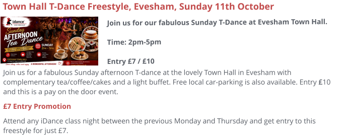 Join us for a fabulous Sunday afternoon T-dance at the lovely Town Hall in Evesham with complementary tea/coffee/cakes and a light buffet. Free local car-parking is also available. Entry £10 and this is a pay on the door event. £7 Entry Promotion Attend any iDance class night between the previous Monday and Thursday and get entry to this freestyle for just £7.     Town Hall T-Dance Freestyle, Evesham, Sunday 11th October Join us for our fabulous Sunday T-Dance at Evesham Town Hall.Time: 2pm-5pmEntry £7 / £10