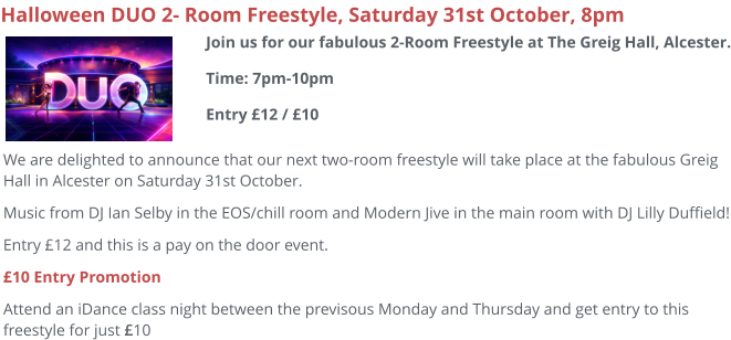 Halloween DUO 2- Room Freestyle, Saturday 31st October, 8pm We are delighted to announce that our next two-room freestyle will take place at the fabulous Greig Hall in Alcester on Saturday 31st October. Music from DJ Ian Selby in the EOS/chill room and Modern Jive in the main room with DJ Lilly Duffield! Entry £12 and this is a pay on the door event. £10 Entry Promotion Attend an iDance class night between the previsous Monday and Thursday and get entry to this freestyle for just £10  Join us for our fabulous 2-Room Freestyle at The Greig Hall, Alcester.Time: 7pm-10pmEntry £12 / £10
