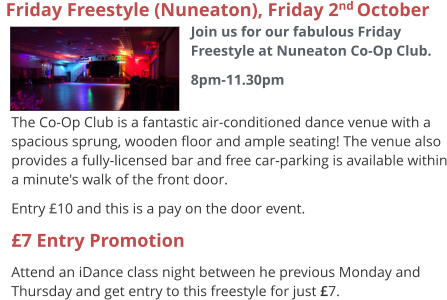 The Co-Op Club is a fantastic air-conditioned dance venue with a spacious sprung, wooden floor and ample seating! The venue also provides a fully-licensed bar and free car-parking is available within a minute's walk of the front door. Entry £10 and this is a pay on the door event. £7 Entry Promotion Attend an iDance class night between he previous Monday and Thursday and get entry to this freestyle for just £7.   Friday Freestyle (Nuneaton), Friday 2nd October  Join us for our fabulous Friday Freestyle at Nuneaton Co-Op Club. 8pm-11.30pm