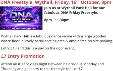 DNA Freestyle, Wythall, Friday, 16th October, 8pm Join us at Wythall Park Hall for our fabulous DNA Friday Freestyle. 8pm - 11.30pm     Wythall Park Hall is a fabulous dance venue with a large wooden dance floor, a lovely social seating area & ample free on-site parking. Entry £10 and this is a pay on the door event. £7 Entry Promotion Attend an iDance class night between he previous Monday and Thursday and get entry to this freestyle for just £7.