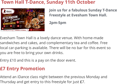 Town Hall T-Dance, Sunday 11th October Join us for a fabulous Sunday T-Dance Freestyle at Evesham Town Hall. 2pm-5pm     Evesham Town Hall is a lovely dance venue. With home-made sandwiches and cakes, and complementary tea and coffee. Free local car-parking is available. There will be no bar for this event so you are free to bring your own drinks. Entry £10 and this is a pay on the door event. £7 Entry Promotion Attend an iDance class night between the previous Monday and Thursday and get entry to this freestyle for just £7.