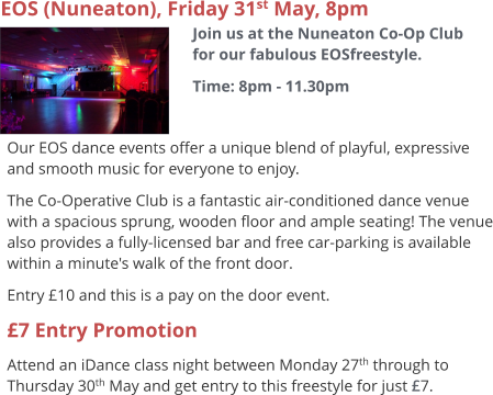 EOS (Nuneaton), Friday 31st May, 8pm Join us at the Nuneaton Co-Op Club for our fabulous EOSfreestyle. Time: 8pm - 11.30pm     Our EOS dance events offer a unique blend of playful, expressive and smooth music for everyone to enjoy.   The Co-Operative Club is a fantastic air-conditioned dance venue with a spacious sprung, wooden floor and ample seating! The venue also provides a fully-licensed bar and free car-parking is available within a minute's walk of the front door. Entry £10 and this is a pay on the door event. £7 Entry Promotion Attend an iDance class night between Monday 27th through to Thursday 30th May and get entry to this freestyle for just £7.