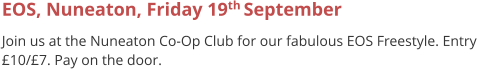EOS, Nuneaton, Friday 19th September  Join us at the Nuneaton Co-Op Club for our fabulous EOS Freestyle. Entry £10/£7. Pay on the door.