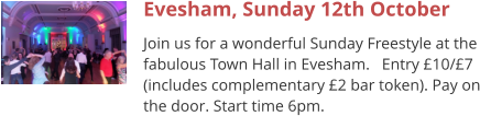 Evesham, Sunday 12th October Join us for a wonderful Sunday Freestyle at the fabulous Town Hall in Evesham.   Entry £10/£7 (includes complementary £2 bar token). Pay on the door. Start time 6pm.