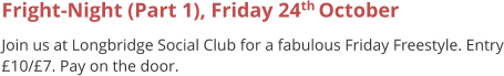 Fright-Night (Part 1), Friday 24th October  Join us at Longbridge Social Club for a fabulous Friday Freestyle. Entry £10/£7. Pay on the door.