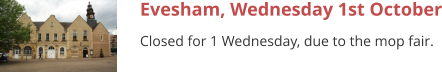 Evesham, Wednesday 1st October Closed for 1 Wednesday, due to the mop fair.