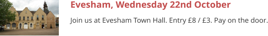 Evesham, Wednesday 22nd October Join us at Evesham Town Hall. Entry £8 / £3. Pay on the door.