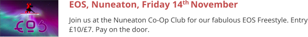 EOS, Nuneaton, Friday 14th November  Join us at the Nuneaton Co-Op Club for our fabulous EOS Freestyle. Entry £10/£7. Pay on the door.