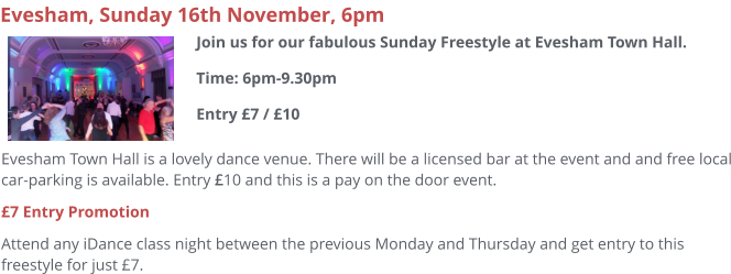 Evesham Town Hall is a lovely dance venue. There will be a licensed bar at the event and and free local car-parking is available. Entry £10 and this is a pay on the door event.  £7 Entry Promotion Attend any iDance class night between the previous Monday and Thursday and get entry to this freestyle for just £7.     Evesham, Sunday 16th November, 6pm Join us for our fabulous Sunday Freestyle at Evesham Town Hall.Time: 6pm-9.30pmEntry £7 / £10
