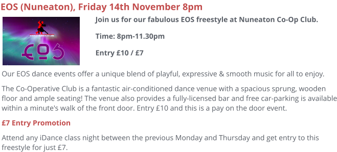 EOS (Nuneaton), Friday 14th November 8pm Our EOS dance events offer a unique blend of playful, expressive & smooth music for all to enjoy.   The Co-Operative Club is a fantastic air-conditioned dance venue with a spacious sprung, wooden floor and ample seating! The venue also provides a fully-licensed bar and free car-parking is available within a minute's walk of the front door. Entry £10 and this is a pay on the door event. £7 Entry Promotion Attend any iDance class night between the previous Monday and Thursday and get entry to this freestyle for just £7.   Join us for our fabulous EOS freestyle at Nuneaton Co-Op Club.Time: 8pm-11.30pmEntry £10 / £7