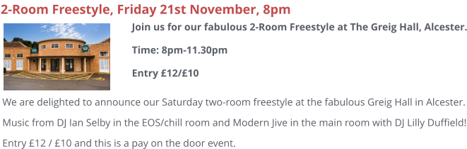 2-Room Freestyle, Friday 21st November, 8pm We are delighted to announce our Saturday two-room freestyle at the fabulous Greig Hall in Alcester. Music from DJ Ian Selby in the EOS/chill room and Modern Jive in the main room with DJ Lilly Duffield! Entry £12 / £10 and this is a pay on the door event.  Join us for our fabulous 2-Room Freestyle at The Greig Hall, Alcester.Time: 8pm-11.30pmEntry £12/£10