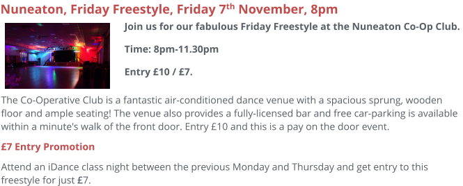 The Co-Operative Club is a fantastic air-conditioned dance venue with a spacious sprung, wooden floor and ample seating! The venue also provides a fully-licensed bar and free car-parking is available within a minute's walk of the front door. Entry £10 and this is a pay on the door event. £7 Entry Promotion Attend an iDance class night between the previous Monday and Thursday and get entry to this freestyle for just £7.     Nuneaton, Friday Freestyle, Friday 7th November, 8pm Join us for our fabulous Friday Freestyle at the Nuneaton Co-Op Club. Time: 8pm-11.30pmEntry £10 / £7.