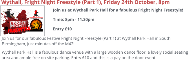 Join us at Wythall Park Hall for a fabulous Fright Night Freestyle!Time: 8pm - 11.30pmEntry £10     Wythall, Fright Night Freestyle (Part 1), Friday 24th October, 8pm Join us for our fabulous Festive Fright Night Freestyle (Part 1) at Wythall Park Hall in South Birmingham, just minutes off the M42! Wythall Park Hall is a fabulous dance venue with a large wooden dance floor, a lovely social seating area and ample free on-site parking. Entry £10 and this is a pay on the door event.