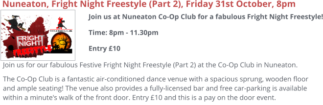 Nuneaton, Fright Night Freestyle (Part 2), Friday 31st October, 8pm Join us for our fabulous Festive Fright Night Freestyle (Part 2) at the Co-Op Club in Nuneaton. The Co-Op Club is a fantastic air-conditioned dance venue with a spacious sprung, wooden floor and ample seating! The venue also provides a fully-licensed bar and free car-parking is available within a minute's walk of the front door. Entry £10 and this is a pay on the door event. Join us at Nuneaton Co-Op Club for a fabulous Fright Night Freestyle!Time: 8pm - 11.30pmEntry £10