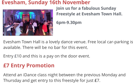  Evesham Town Hall is a lovely dance venue. Free local car-parking is available. There will be no bar for this event. Entry £10 and this is a pay on the door event. £7 Entry Promotion Attend an iDance class night between the previous Monday and Thursday and get entry to this freestyle for just £7.  Evesham, Sunday 16th November  Join us for a fabulous Sunday Freestyle at Evesham Town Hall. 6pm-9.30pm