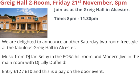 Greig Hall 2-Room, Friday 21st November, 8pm Join us at the Greig Hall in Alcester. Time: 8pm - 11.30pm     We are delighted to announce another Saturday two-room freestyle at the fabulous Greig Hall in Alcester. Music from DJ Ian Selby in the EOS/chill room and Modern Jive in the main room with DJ Lilly Duffield! Entry £12 / £10 and this is a pay on the door event.