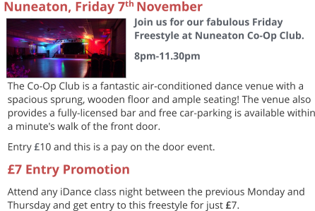 The Co-Op Club is a fantastic air-conditioned dance venue with a spacious sprung, wooden floor and ample seating! The venue also provides a fully-licensed bar and free car-parking is available within a minute's walk of the front door. Entry £10 and this is a pay on the door event. £7 Entry Promotion Attend any iDance class night between the previous Monday and Thursday and get entry to this freestyle for just £7.  Nuneaton, Friday 7th November  Join us for our fabulous Friday Freestyle at Nuneaton Co-Op Club. 8pm-11.30pm