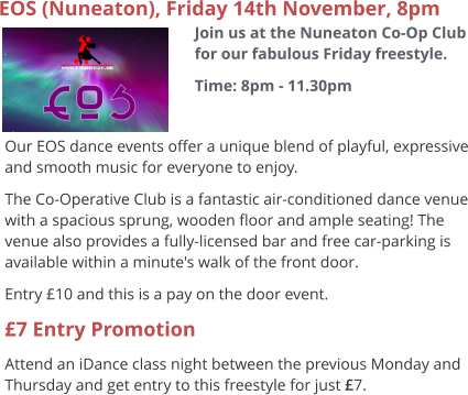 EOS (Nuneaton), Friday 14th November, 8pm Join us at the Nuneaton Co-Op Club for our fabulous Friday freestyle. Time: 8pm - 11.30pm  Our EOS dance events offer a unique blend of playful, expressive and smooth music for everyone to enjoy.   The Co-Operative Club is a fantastic air-conditioned dance venue with a spacious sprung, wooden floor and ample seating! The venue also provides a fully-licensed bar and free car-parking is available within a minute's walk of the front door. Entry £10 and this is a pay on the door event. £7 Entry Promotion Attend an iDance class night between the previous Monday and Thursday and get entry to this freestyle for just £7.
