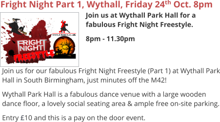 Fright Night Part 1, Wythall, Friday 24th Oct. 8pm Join us at Wythall Park Hall for a fabulous Fright Night Freestyle. 8pm - 11.30pm     Join us for our fabulous Fright Night Freestyle (Part 1) at Wythall Park Hall in South Birmingham, just minutes off the M42! Wythall Park Hall is a fabulous dance venue with a large wooden dance floor, a lovely social seating area & ample free on-site parking. Entry £10 and this is a pay on the door event.