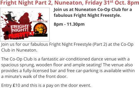 Fright Night Part 2, Nuneaton, Friday 31st Oct. 8pm Join us at Nuneaton Co-Op Club for a fabulous Fright Night Freestyle. 8pm - 11.30pm     Join us for our fabulous Fright Night Freestyle (Part 2) at the Co-Op Club in Nuneaton. The Co-Op Club is a fantastic air-conditioned dance venue with a spacious sprung, wooden floor and ample seating! The venue also provides a fully-licensed bar and free car-parking is available within a minute's walk of the front door. Entry £10 and this is a pay on the door event.