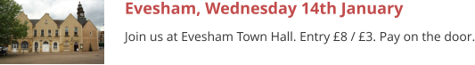 Evesham, Wednesday 14th January Join us at Evesham Town Hall. Entry £8 / £3. Pay on the door.