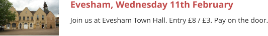 Evesham, Wednesday 11th February Join us at Evesham Town Hall. Entry £8 / £3. Pay on the door.