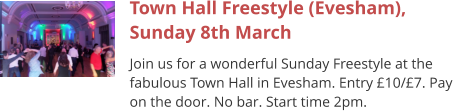 Town Hall Freestyle (Evesham), Sunday 8th March Join us for a wonderful Sunday Freestyle at the fabulous Town Hall in Evesham. Entry £10/£7. Pay on the door. No bar. Start time 2pm.