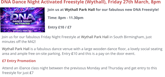 Join us at Wythall Park Hall for our fabulous new DNA Freestyle!Time: 8pm - 11.30pm Entry £10 / £7     DNA Dance Night Activated Freestyle (Wythall), Friday 27th March, 8pm Join us for our fabulous Friday Night Freestyle at Wythall Park Hall in South Birmingham, just minutes off the M42! Wythall Park Hall is a fabulous dance venue with a large wooden dance floor, a lovely social seating area and ample free on-site parking. Entry £10 and this is a pay on the door event.  £7 Entry Promotion Attend an iDance class night between the previsous Monday and Thursday and get entry to this freestyle for just £7