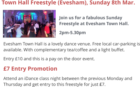  Evesham Town Hall is a lovely dance venue. Free local car-parking is available. With complementary tea/coffee and a light buffet. Entry £10 and this is a pay on the door event. £7 Entry Promotion Attend an iDance class night between the previous Monday and Thursday and get entry to this freestyle for just £7.  Town Hall Freestyle (Evesham), Sunday 8th Mar.  Join us for a fabulous Sunday Freestyle at Evesham Town Hall. 2pm-5.30pm