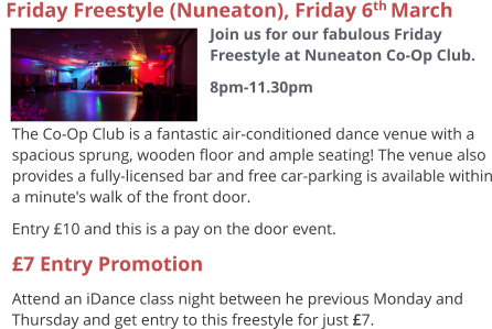 The Co-Op Club is a fantastic air-conditioned dance venue with a spacious sprung, wooden floor and ample seating! The venue also provides a fully-licensed bar and free car-parking is available within a minute's walk of the front door. Entry £10 and this is a pay on the door event. £7 Entry Promotion Attend an iDance class night between he previous Monday and Thursday and get entry to this freestyle for just £7.   Friday Freestyle (Nuneaton), Friday 6th March  Join us for our fabulous Friday Freestyle at Nuneaton Co-Op Club. 8pm-11.30pm