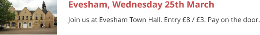 Evesham, Wednesday 25th March Join us at Evesham Town Hall. Entry £8 / £3. Pay on the door.