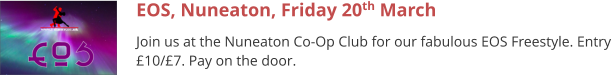 EOS, Nuneaton, Friday 20th March Join us at the Nuneaton Co-Op Club for our fabulous EOS Freestyle. Entry £10/£7. Pay on the door.