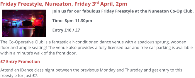 Join us for a fabulous Sunday afternoon T-dance at the lovely Town Hall in Evesham with complementary tea/coffee/cakes and a light buffet. Free local car-parking is also available. Entry £10 and this is a pay on the door event. £7 Entry Promotion Attend any iDance class night between the previous Monday and Thursday and get entry to this freestyle for just £7.     Town Hall T-Dance Freestyle, Evesham, Sunday 12th April, 2pm Join us for our fabulous Sunday T-Dance at Evesham Town Hall.Time: 2pm-5.30pmEntry £7 / £10